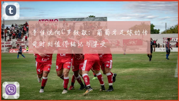李佳悦向C罗致敬：葡萄牙足球的传奇时刻值得铭记与享受
