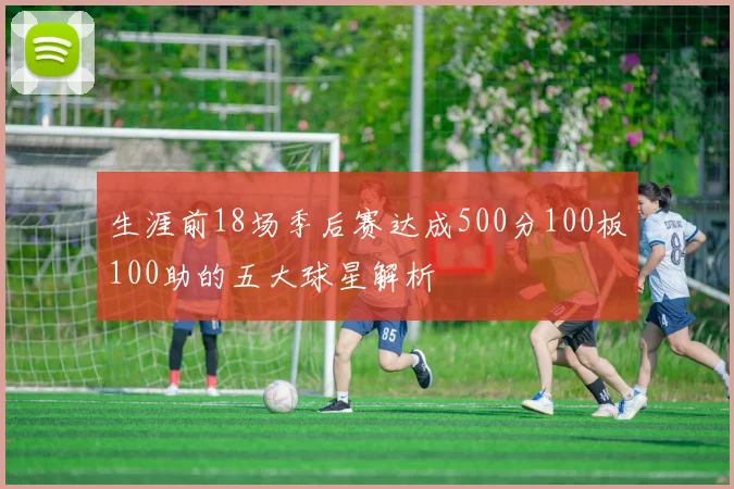 生涯前18场季后赛达成500分100板100助的五大球星解析