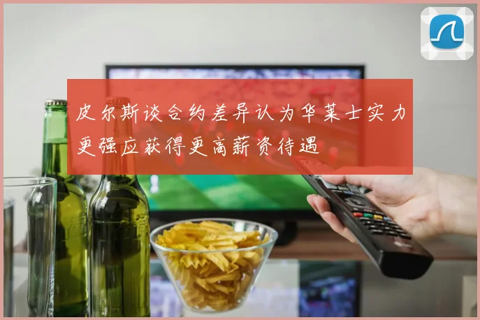 皮尔斯谈合约差异认为华莱士实力更强应获得更高薪资待遇