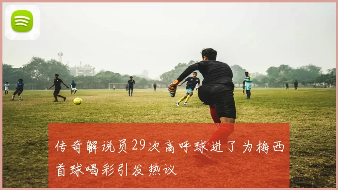 传奇解说员29次高呼球进了为梅西首球喝彩引发热议
