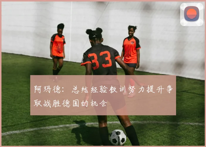 阿玛德：总结经验教训努力提升争取战胜德国的机会