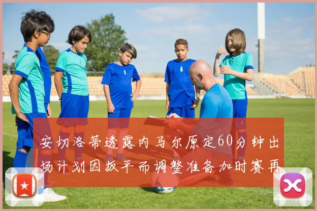 安切洛蒂透露内马尔原定60分钟出场计划因扳平而调整准备加时赛再换上他