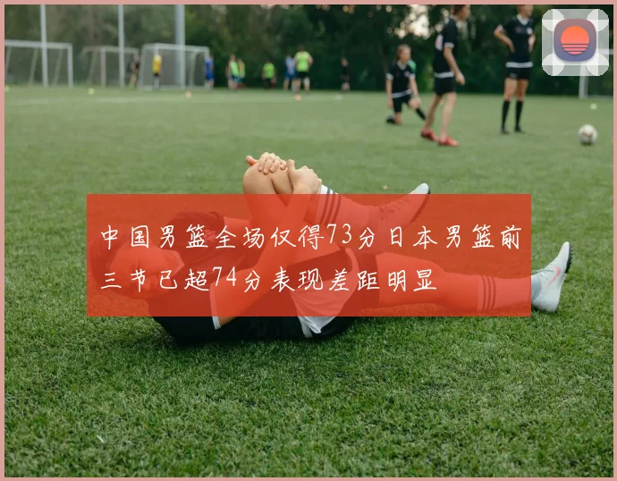 中国男篮全场仅得73分日本男篮前三节已超74分表现差距明显