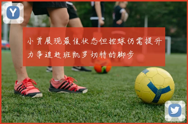 小贾展现最佳状态但控球仍需提升力争追赶班凯罗切特的脚步